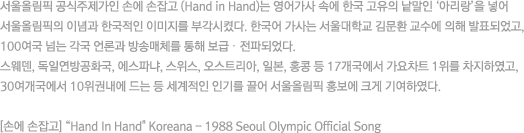 서울올림픽 공식주제가인 손에 손잡고 (Hand in Hand)는 영어가사 속에 한국 고유의 낱말인 ‘아리랑’을 넣어 서울올림픽의 이념과 한국적인 이미지를 부각시켰다. 한국어 가사는 서울대학교 김문환 교수에 의해 발표되었고, 100여국 넘는 각국 언론과 방송매체를 통해 보급‧전파되었다.
										스웨덴, 독일연방공화국, 에스파냐, 스위스, 오스트리아, 일본, 홍콩 등 17개국에서 가요차트 1위를 차지하였고, 30여개국에서 10위권내에 드는 등 세계적인 인기를 끌어 서울올림픽 홍보에 크게 기여하였다.
										[손에 손잡고] 'Hand In Hand' Koreana - 1988 Seoul Olympic Official Song